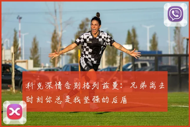 科克深情告别格列兹曼：兄弟离去时刻你总是我坚强的后盾