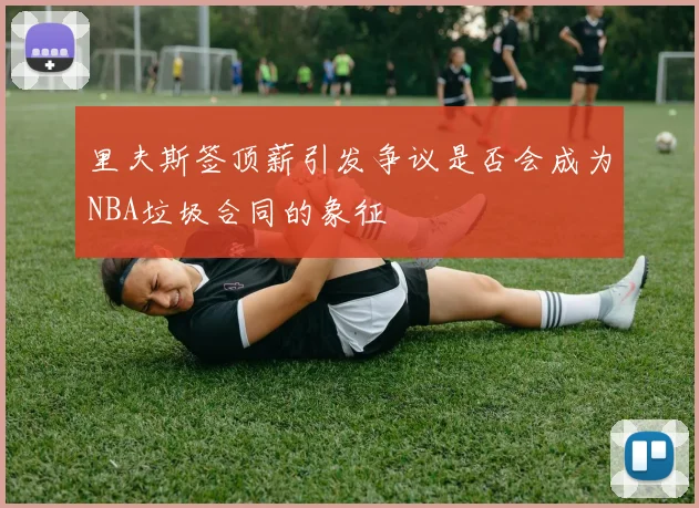 里夫斯签顶薪引发争议是否会成为NBA垃圾合同的象征