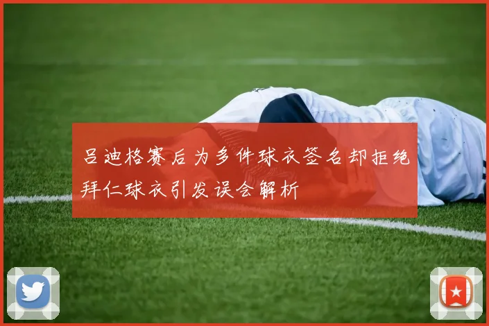 吕迪格赛后为多件球衣签名却拒绝拜仁球衣引发误会解析