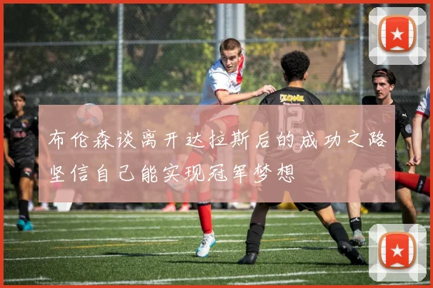 布伦森谈离开达拉斯后的成功之路坚信自己能实现冠军梦想