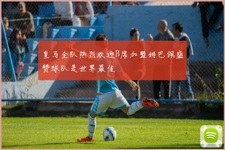 皇马全队热烈欢迎B席加盟姆巴佩盛赞球队是世界最佳