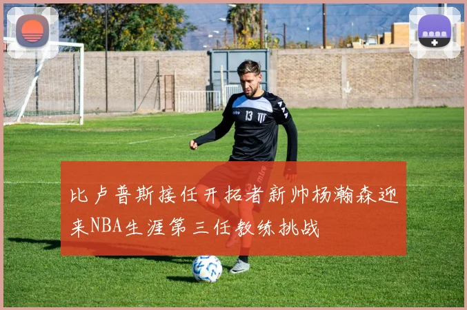 比卢普斯接任开拓者新帅杨瀚森迎来NBA生涯第三任教练挑战