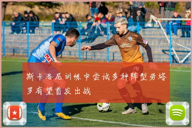 斯卡洛尼训练中尝试多种阵型劳塔罗有望首发出战