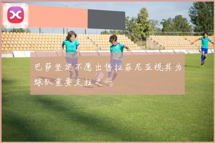 巴萨坚定不愿出售拉菲尼亚视其为球队重要支柱之一