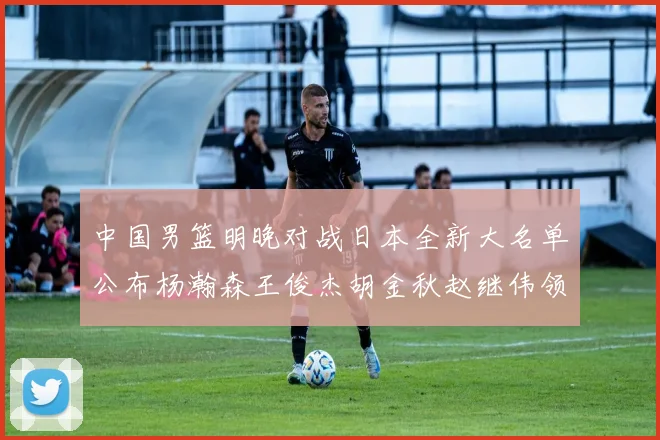 中国男篮明晚对战日本全新大名单公布杨瀚森王俊杰胡金秋赵继伟领衔出战