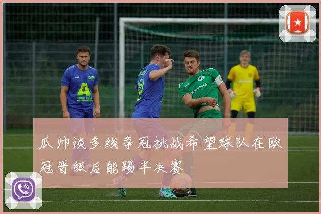 瓜帅谈多线争冠挑战希望球队在欧冠晋级后能踢半决赛