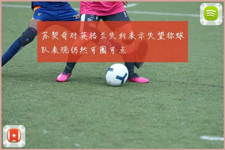 苏契奇对英格兰失利表示失望称球队表现仍然可圈可点