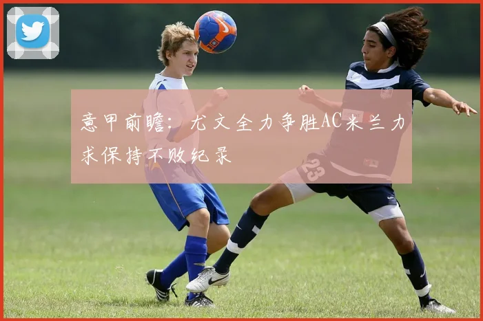 意甲前瞻：尤文全力争胜AC米兰力求保持不败纪录