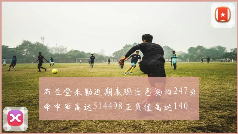 布兰登米勒近期表现出色场均247分命中率高达514498正负值高达140