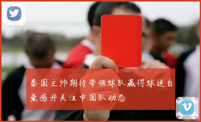 泰国主帅期待带领球队赢得球迷自豪感并关注中国队动态
